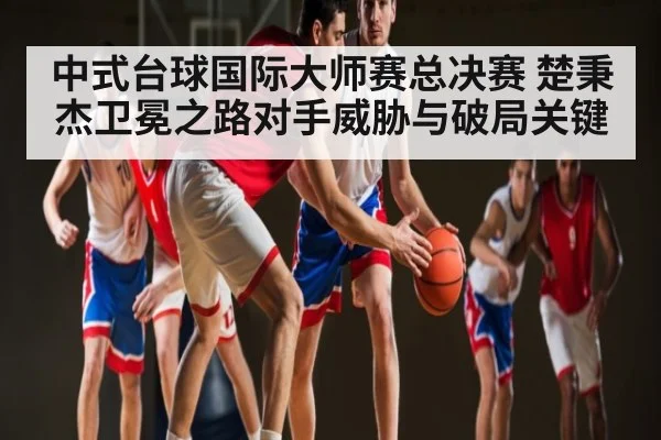 中式台球国际大师赛总决赛 楚秉杰卫冕之路对手威胁与破局关键
